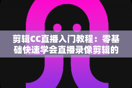 剪辑CC直播入门教程:零基础快速学会直播录像剪辑的完整指南 剪辑CC直播入门教程:零基础快速学会直播录像剪辑的完整指南