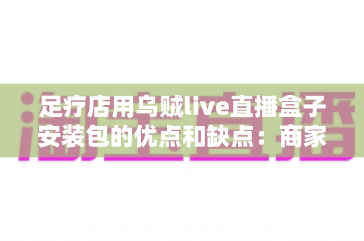 足疗店用乌贼live直播盒子安装包的优点和缺点：商家选购与使用全指南