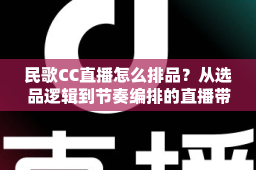 民歌CC直播怎么排品?从选品逻辑到节奏编排的直播带货实战全攻略 民歌CC直播怎么排品?从选品逻辑到节奏编排的直播带货实战全攻略