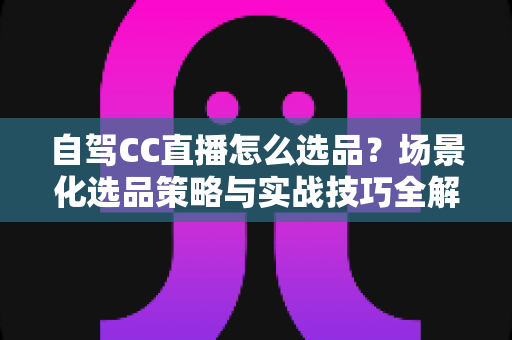 自驾CC直播怎么选品?场景化选品策略与实战技巧全解析 自驾CC直播怎么选品?场景化选品策略与实战技巧全解析