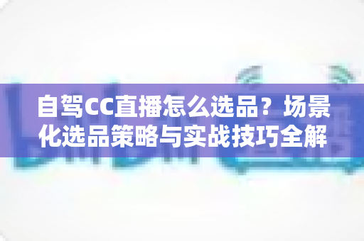 自驾CC直播怎么选品?场景化选品策略与实战技巧全解析 自驾CC直播怎么选品?场景化选品策略与实战技巧全解析
