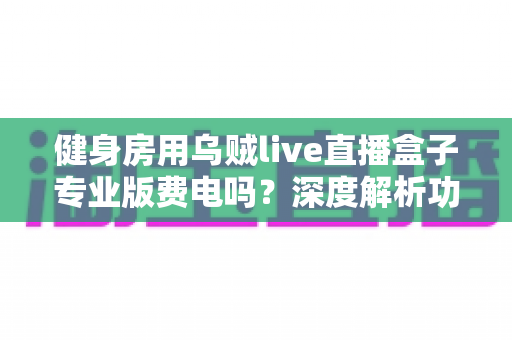 健身房用乌贼live直播盒子专业版费电吗？深度解析功耗真相与省电使用指南