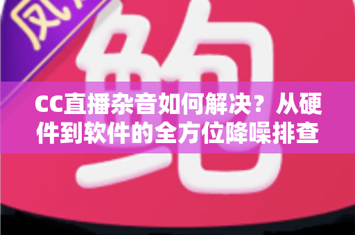 CC直播杂音如何解决？从硬件到软件的全方位降噪排查指南，让直播间音质瞬间提升