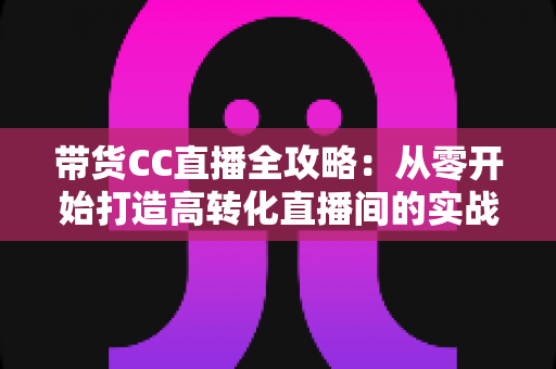 带货CC直播全攻略：从零开始打造高转化直播间的实战指南
