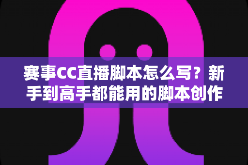 赛事CC直播脚本怎么写？新手到高手都能用的脚本创作全流程指南与实战秘籍