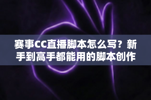 赛事CC直播脚本怎么写？新手到高手都能用的脚本创作全流程指南与实战秘籍