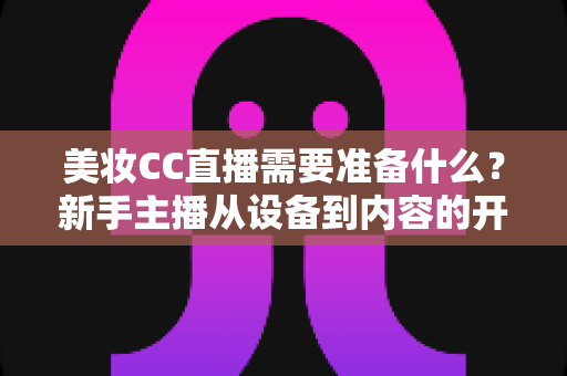 美妆CC直播需要准备什么?新手主播从设备到内容的开播全攻略 美妆CC直播需要准备什么?新手主播从设备到内容的开播全攻略