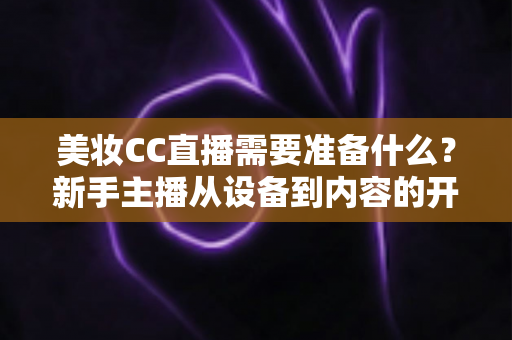 美妆CC直播需要准备什么？新手主播从设备到内容的开播全攻略