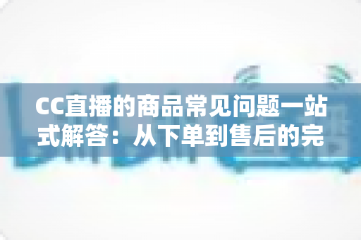 CC直播的商品常见问题一站式解答：从下单到售后的完整直播购物指南