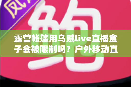 露营帐篷用乌贼live直播盒子会被限制吗？户外移动直播的规则、风险与实用避坑指南