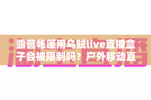露营帐篷用乌贼live直播盒子会被限制吗？户外移动直播的规则、风险与实用避坑指南