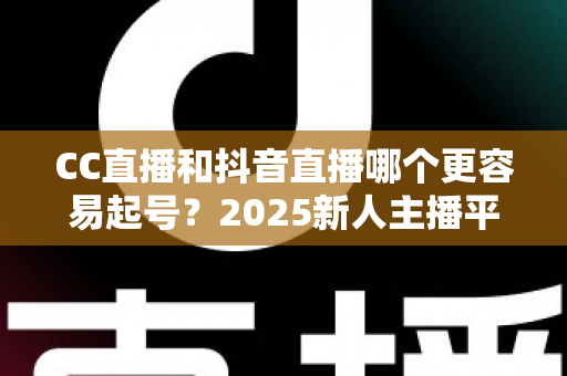 CC直播和抖音直播哪个更容易起号？2025新人主播平台选择深度解析与实战指南