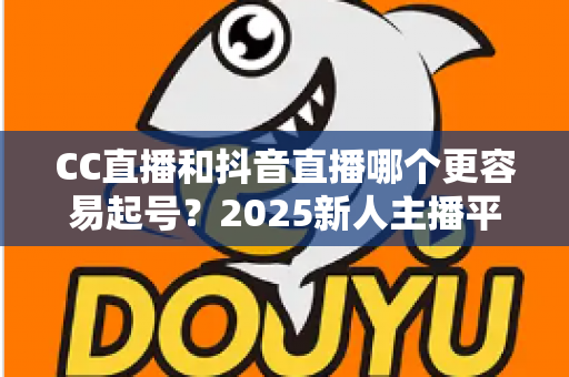 CC直播和抖音直播哪个更容易起号？2025新人主播平台选择深度解析与实战指南