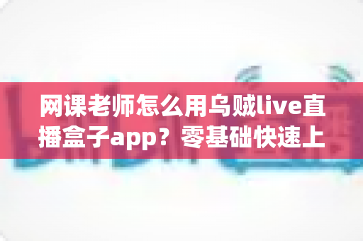 网课老师怎么用乌贼live直播盒子app？零基础快速上手的全流程教学指南