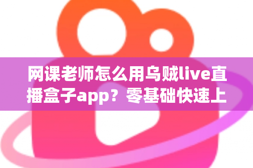 网课老师怎么用乌贼live直播盒子app？零基础快速上手的全流程教学指南