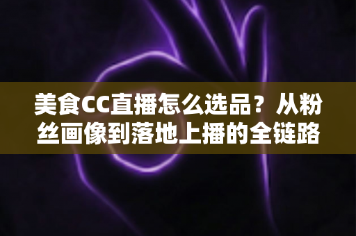 美食CC直播怎么选品？从粉丝画像到落地上播的全链路实战指南