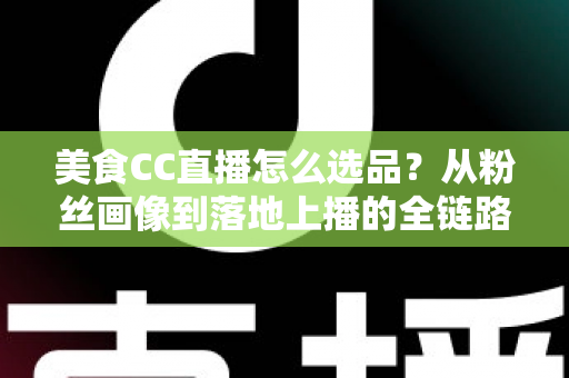 美食CC直播怎么选品？从粉丝画像到落地上播的全链路实战指南