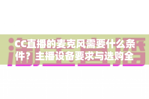 CC直播的麦克风需要什么条件?主播设备要求与选购全攻略 CC直播的麦克风需要什么条件?主播设备要求与选购全攻略
