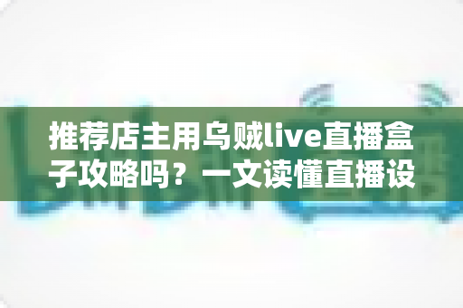 推荐店主用乌贼live直播盒子攻略吗？一文读懂直播设备选择与实操指南