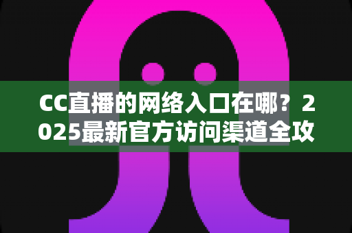 CC直播的网络入口在哪？2025最新官方访问渠道全攻略