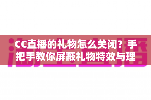 CC直播的礼物怎么关闭？手把手教你屏蔽礼物特效与理性设置消费权限的完整教程