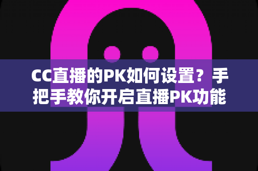CC直播的PK如何设置？手把手教你开启直播PK功能，轻松提升人气与互动