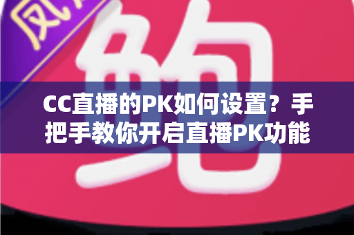 CC直播的PK如何设置？手把手教你开启直播PK功能，轻松提升人气与互动