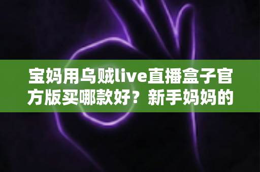 宝妈用乌贼live直播盒子官方版买哪款好?新手妈妈的选购全攻略与避坑指南 宝妈用乌贼live直播盒子官方版买哪款好?新手妈妈的选购全攻略与避坑指南