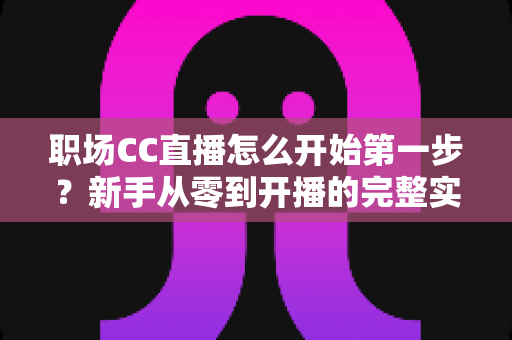 职场CC直播怎么开始第一步?新手从零到开播的完整实战指南 职场CC直播怎么开始第一步?新手从零到开播的完整实战指南