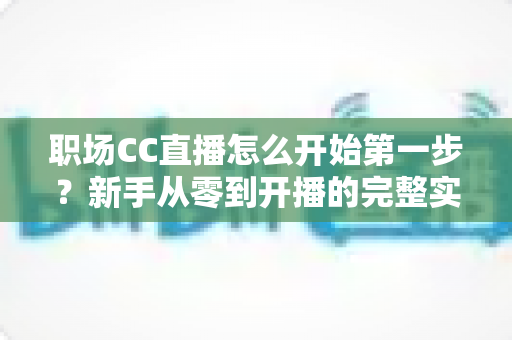 职场CC直播怎么开始第一步?新手从零到开播的完整实战指南 职场CC直播怎么开始第一步?新手从零到开播的完整实战指南