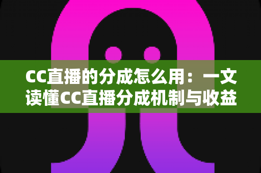 CC直播的分成怎么用：一文读懂CC直播分成机制与收益使用全攻略