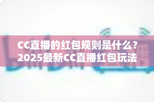 CC直播的红包规则是什么？2025最新CC直播红包玩法、领取条件与使用限制全解析