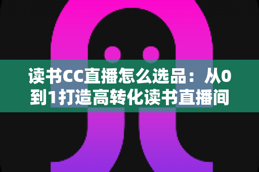 读书CC直播怎么选品：从0到1打造高转化读书直播间的实战选品指南