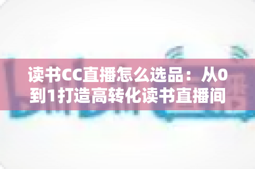读书CC直播怎么选品：从0到1打造高转化读书直播间的实战选品指南