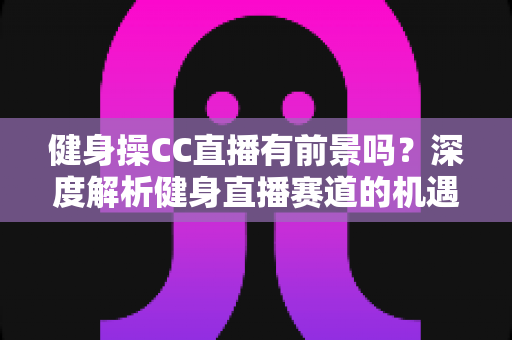 健身操CC直播有前景吗?深度解析健身直播赛道的机遇、挑战与变现路径 健身操CC直播有前景吗?深度解析健身直播赛道的机遇、挑战与变现路径
