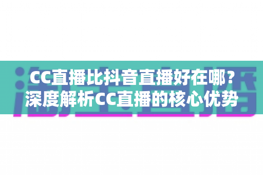 CC直播比抖音直播好在哪?深度解析CC直播的核心优势与平台选择指南 CC直播比抖音直播好在哪?深度解析CC直播的核心优势与平台选择指南