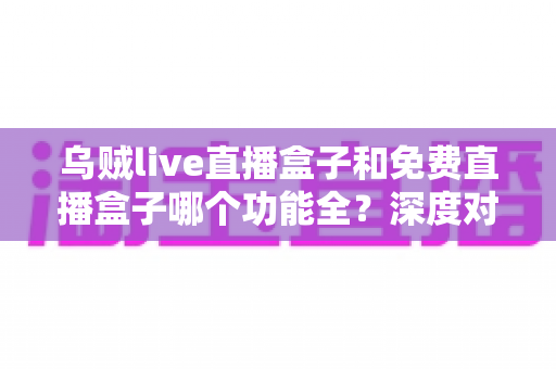 乌贼live直播盒子和免费直播盒子哪个功能全？深度对比帮你选对不选贵