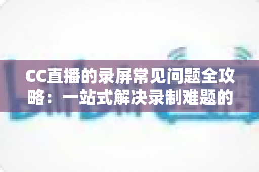 CC直播的录屏常见问题全攻略:一站式解决录制难题的实用指南 CC直播的录屏常见问题全攻略:一站式解决录制难题的实用指南