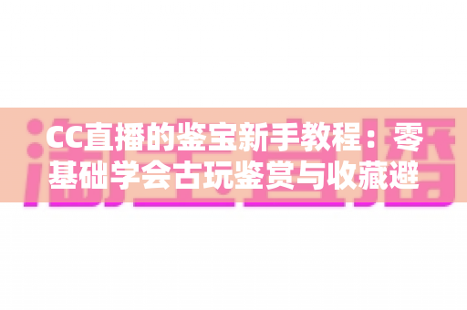 CC直播的鉴宝新手教程:零基础学会古玩鉴赏与收藏避坑的完整指南 CC直播的鉴宝新手教程:零基础学会古玩鉴赏与收藏避坑的完整指南