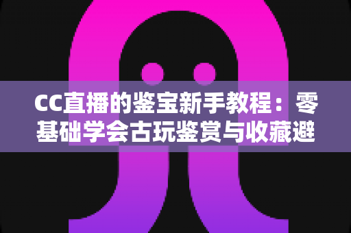 CC直播的鉴宝新手教程：零基础学会古玩鉴赏与收藏避坑的完整指南