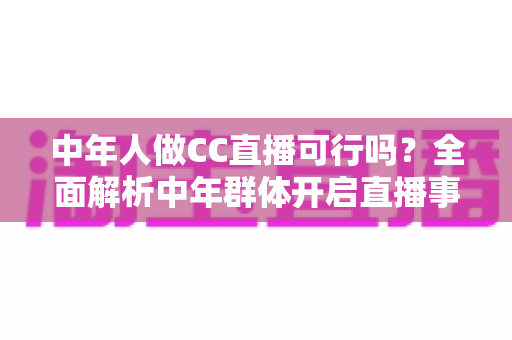 中年人做CC直播可行吗?全面解析中年群体开启直播事业的优势、挑战与实操指南 中年人做CC直播可行吗?全面解析中年群体开启直播事业的优势、挑战与实操指南