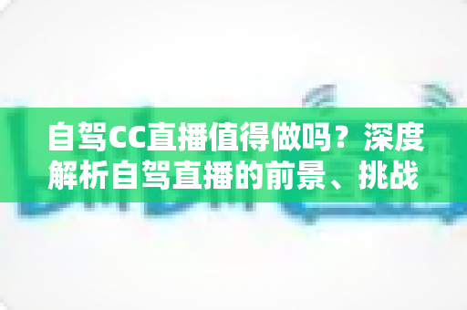 自驾CC直播值得做吗？深度解析自驾直播的前景、挑战与变现之道