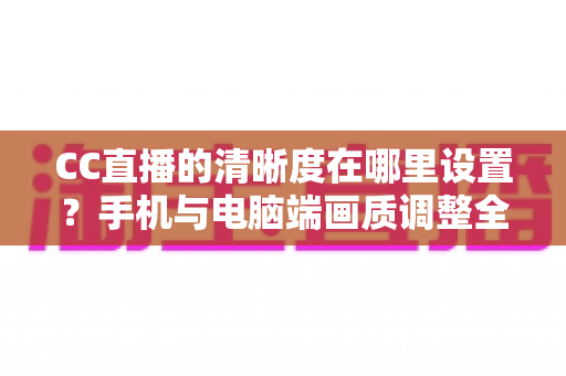CC直播的清晰度在哪里设置？手机与电脑端画质调整全流程详解