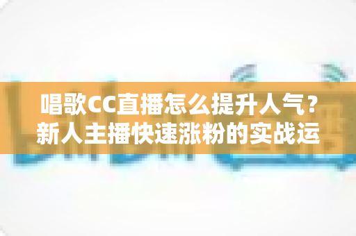 唱歌CC直播怎么提升人气?新人主播快速涨粉的实战运营指南 唱歌CC直播怎么提升人气?新人主播快速涨粉的实战运营指南