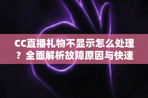 CC直播礼物不显示怎么处理？全面解析故障原因与快速解决方法指南
