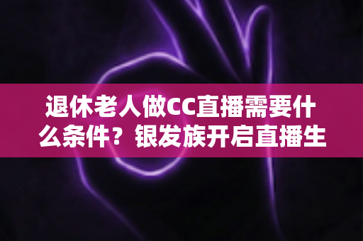 退休老人做CC直播需要什么条件？银发族开启直播生涯的完整入门指南
