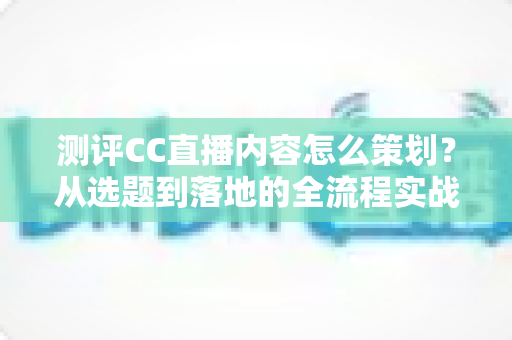 测评CC直播内容怎么策划？从选题到落地的全流程实战指南
