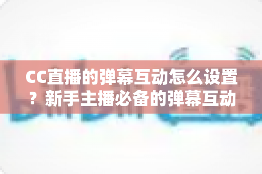 CC直播的弹幕互动怎么设置?新手主播必备的弹幕互动全流程设置指南与活跃度提升技巧 CC直播的弹幕互动怎么设置?新手主播必备的弹幕互动全流程设置指南与活跃度提升技巧