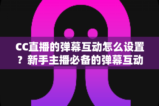CC直播的弹幕互动怎么设置?新手主播必备的弹幕互动全流程设置指南与活跃度提升技巧 CC直播的弹幕互动怎么设置?新手主播必备的弹幕互动全流程设置指南与活跃度提升技巧