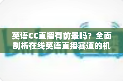 英语CC直播有前景吗？全面剖析在线英语直播赛道的机遇、挑战与破局之道